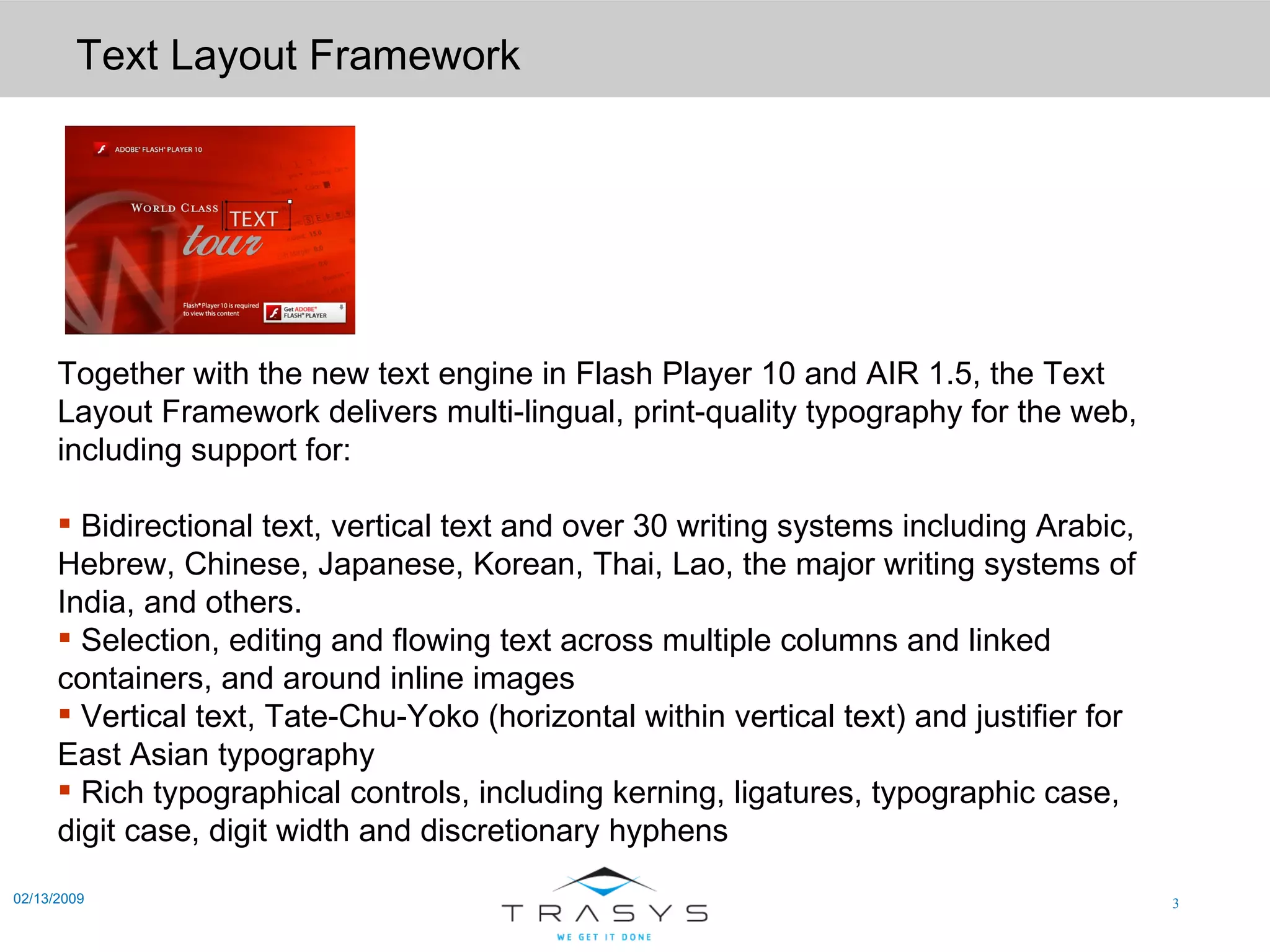 Text Layout Framework 02/13/2009 Together with the new text engine in Flash Player 10 and AIR 1.5, the Text Layout Framework delivers multi-lingual, print-quality typography for the web, including support for: Bidirectional text, vertical text and over 30 writing systems including Arabic, Hebrew, Chinese, Japanese, Korean, Thai, Lao, the major writing systems of India, and others.  Selection, editing and flowing text across multiple columns and linked containers, and around inline images  Vertical text, Tate-Chu-Yoko (horizontal within vertical text) and justifier for East Asian typography  Rich typographical controls, including kerning, ligatures, typographic case, digit case, digit width and discretionary hyphens  