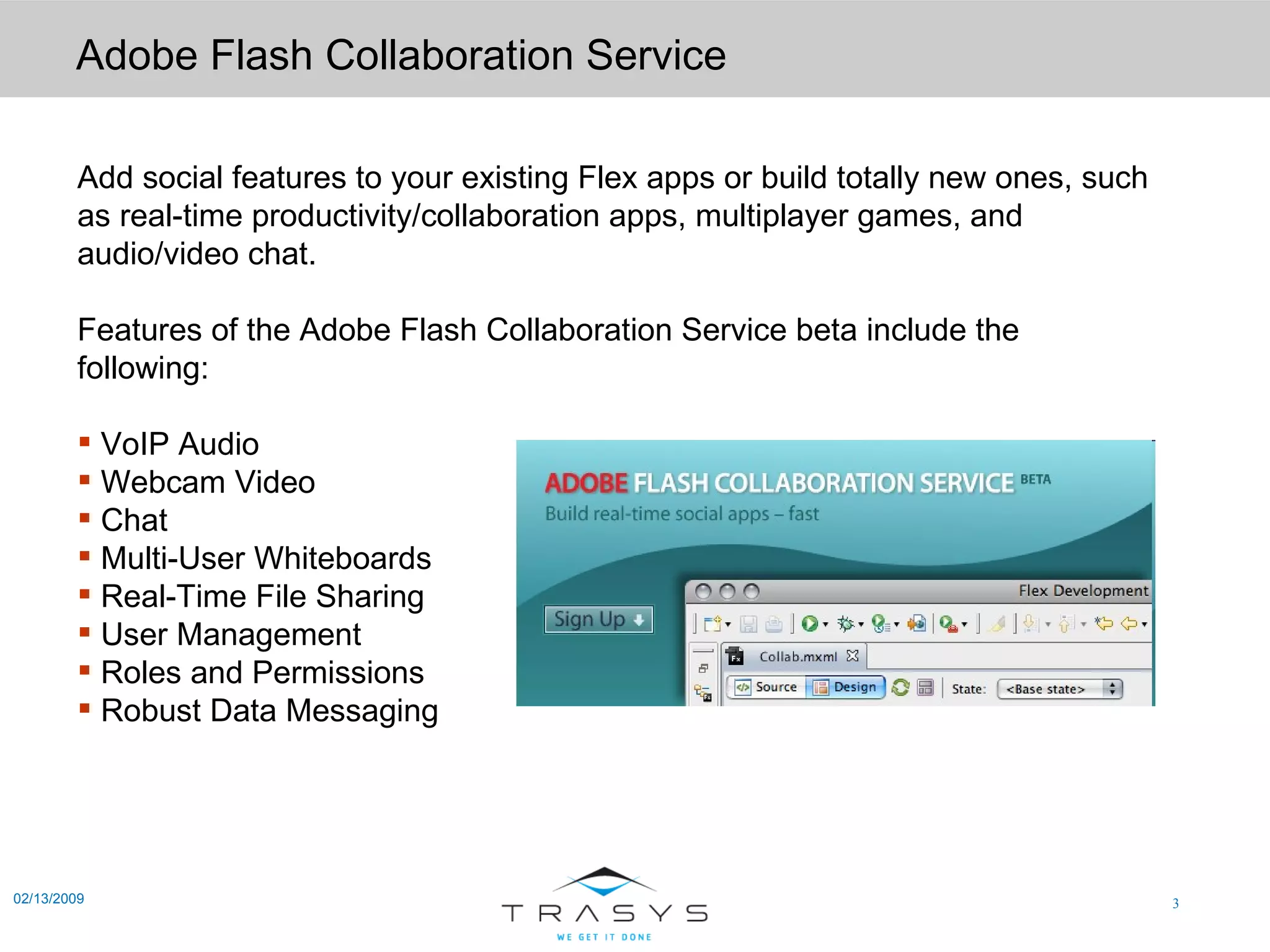 Adobe Flash Collaboration Service 02/13/2009 Add social features to your existing Flex apps or build totally new ones, such as real-time productivity/collaboration apps, multiplayer games, and audio/video chat. Features of the Adobe Flash Collaboration Service beta include the following: VoIP Audio  Webcam Video  Chat  Multi-User Whiteboards  Real-Time File Sharing  User Management  Roles and Permissions  Robust Data Messaging  