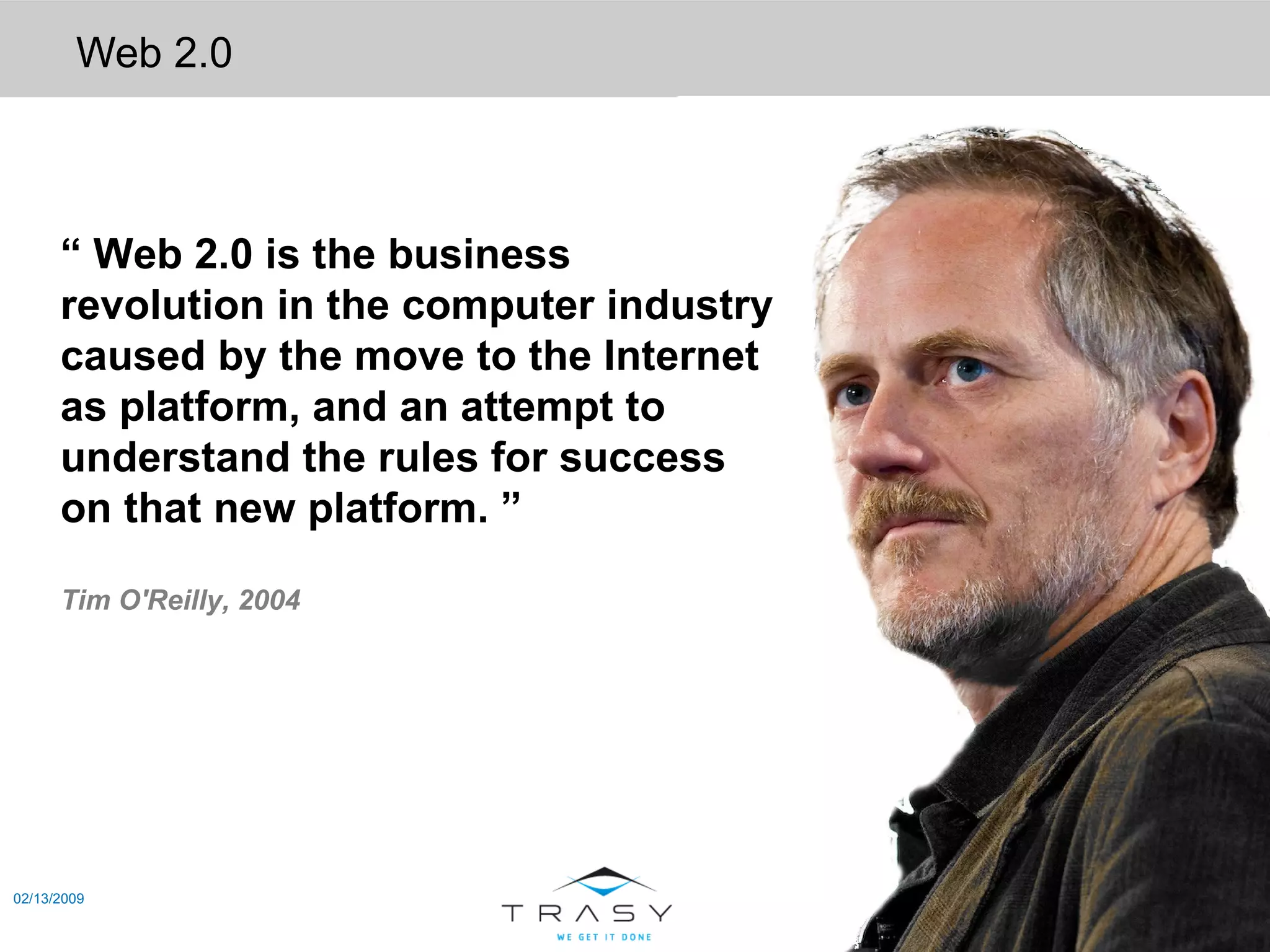 Web 2.0 02/13/2009 “  Web 2.0 is the business revolution in the computer industry caused by the move to the Internet as platform, and an attempt to understand the rules for success on that new platform. ”  Tim O'Reilly, 2004 
