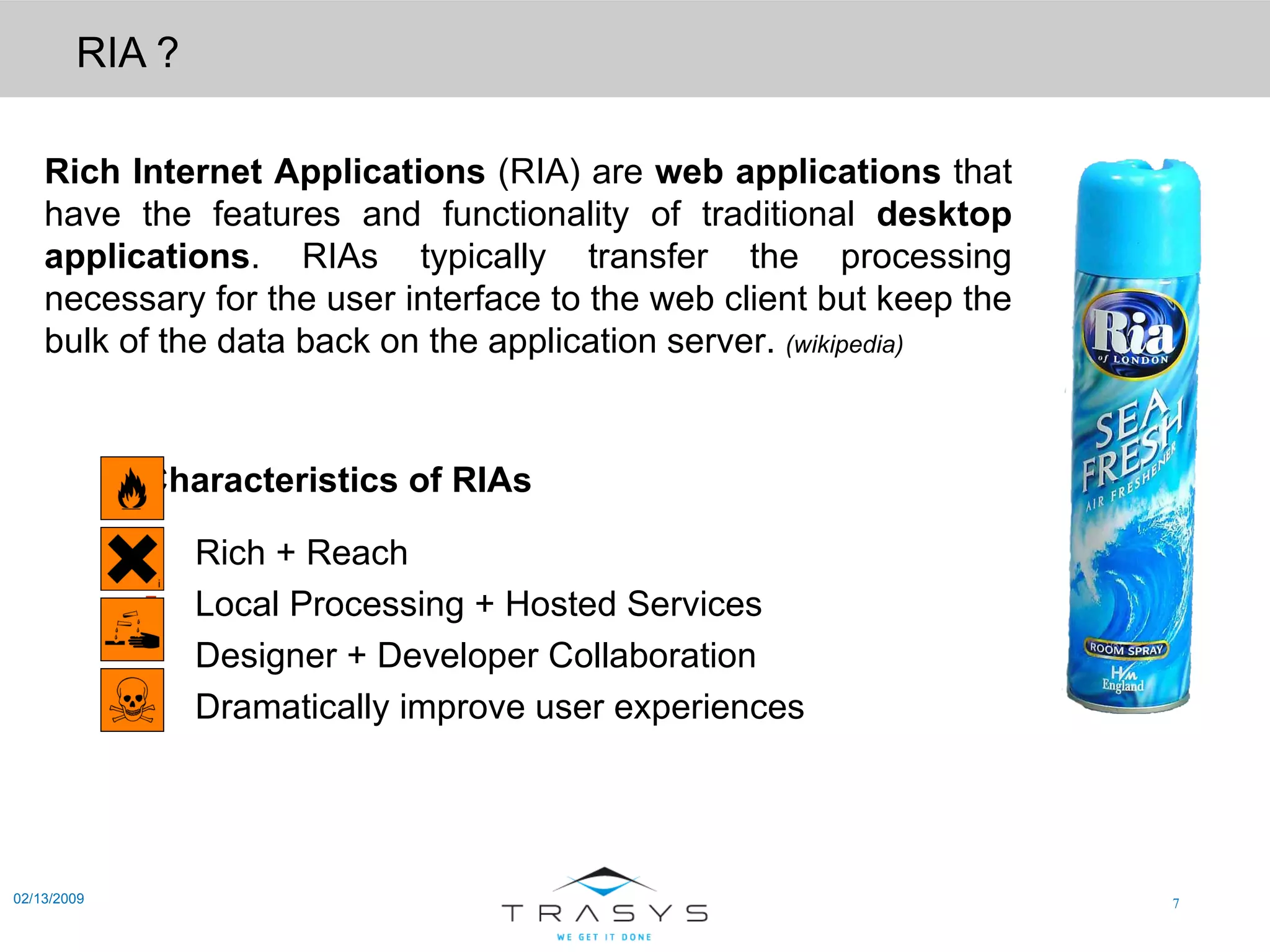 RIA ? 02/13/2009 Rich Internet Applications  (RIA) are  web applications  that have the features and functionality of traditional  desktop applications . RIAs typically transfer the processing necessary for the user interface to the web client but keep the bulk of the data back on the application server.  (wikipedia) Characteristics of   RIAs Rich + Reach  Local Processing + Hosted Services  Designer + Developer Collaboration Dramatically improve user experiences 