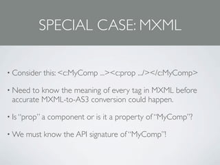 SPECIAL CASE: MXML

• Consider   this: <c:MyComp ...><c:prop .../></c:MyComp>

• Need to know the meaning of every tag in MXML before
 accurate MXML-to-AS3 conversion could happen.

• Is “prop” a   component or is it a property of “MyComp”?

• We   must know the API signature of “MyComp”!
 