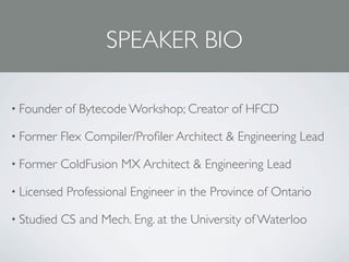 SPEAKER BIO

• Founder    of Bytecode Workshop; Creator of HFCD

• Former    Flex Compiler/Proﬁler Architect & Engineering Lead

• Former    ColdFusion MX Architect & Engineering Lead

• Licensed   Professional Engineer in the Province of Ontario

• Studied   CS and Mech. Eng. at the University of Waterloo
 