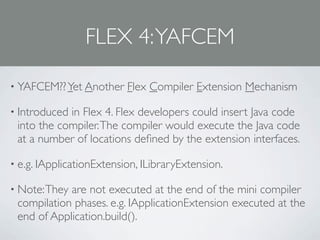 FLEX 4: YAFCEM

• YAFCEM?? Yet Another    Flex Compiler Extension Mechanism

• Introducedin Flex 4. Flex developers could insert Java code
 into the compiler. The compiler would execute the Java code
 at a number of locations deﬁned by the extension interfaces.

• e.g. IApplicationExtension, ILibraryExtension.

• Note: Theyare not executed at the end of the mini compiler
 compilation phases. e.g. IApplicationExtension executed at the
 end of Application.build().
 