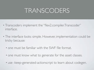 TRANSCODERS

• Transcoders   implement the “ﬂex2.compiler.Transcoder”
 interface.

• The interface looks simple. However, implementation could be
 tricky because:

 • one   must be familiar with the SWF ﬁle format.

 • one   must know what to generate for the asset classes.

 • use   -keep-generated-actionscript to learn about codegen.
 