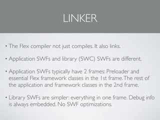 LINKER

• The   Flex compiler not just compiles. It also links.

• Application   SWFs and library (SWC) SWFs are different.

• Application SWFs typically have 2 frames: Preloader and
 essential Flex framework classes in the 1st frame. The rest of
 the application and framework classes in the 2nd frame.

• LibrarySWFs are simpler: everything in one frame. Debug info
 is always embedded. No SWF optimizations.
 