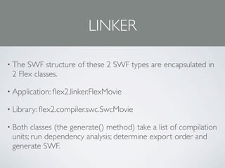LINKER

• The SWF structure of these 2 SWF types are encapsulated in
 2 Flex classes.

• Application: ﬂex2.linker.FlexMovie

• Library: ﬂex2.compiler.swc.SwcMovie

• Both  classes (the generate() method) take a list of compilation
 units; run dependency analysis; determine export order and
 generate SWF.
 