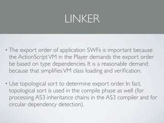 LINKER

• Theexport order of application SWFs is important because
 the ActionScript VM in the Player demands the export order
 be based on type dependencies. It is a reasonable demand
 because that simpliﬁes VM class loading and veriﬁcation.

• Use topological sort to determine export order. In fact,
 topological sort is used in the compile phase as well (for
 processing AS3 inheritance chains in the AS3 compiler and for
 circular dependency detection).
 