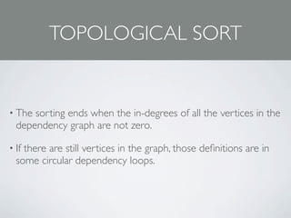 TOPOLOGICAL SORT


• The sorting ends when the in-degrees of all the vertices in the
  dependency graph are not zero.

• Ifthere are still vertices in the graph, those deﬁnitions are in
  some circular dependency loops.
 