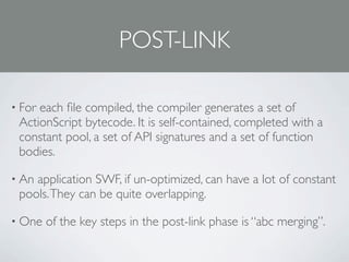 POST-LINK

• Foreach ﬁle compiled, the compiler generates a set of
 ActionScript bytecode. It is self-contained, completed with a
 constant pool, a set of API signatures and a set of function
 bodies.

• Anapplication SWF, if un-optimized, can have a lot of constant
 pools. They can be quite overlapping.

• One   of the key steps in the post-link phase is “abc merging”.
 