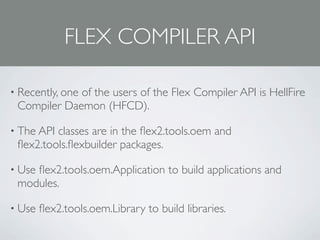 FLEX COMPILER API

• Recently, one
             of the users of the Flex Compiler API is HellFire
 Compiler Daemon (HFCD).

• The APIclasses are in the ﬂex2.tools.oem and
 ﬂex2.tools.ﬂexbuilder packages.

• Use
    ﬂex2.tools.oem.Application to build applications and
 modules.

• Use   ﬂex2.tools.oem.Library to build libraries.
 