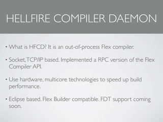 HELLFIRE COMPILER DAEMON

• What   is HFCD? It is an out-of-process Flex compiler.

• Socket, TCP/IP   based. Implemented a RPC version of the Flex
 Compiler API.

• Usehardware, multicore technologies to speed up build
 performance.

• Eclipse   based. Flex Builder compatible. FDT support coming
 soon.
 