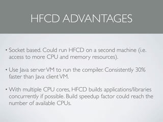 HFCD ADVANTAGES

• Socket based. Could run HFCD on a second machine (i.e.
 access to more CPU and memory resources).

• Use Java server VM to run the compiler. Consistently 30%
 faster than Java client VM.

• Withmultiple CPU cores, HFCD builds applications/libraries
 concurrently if possible. Build speedup factor could reach the
 number of available CPUs.
 
