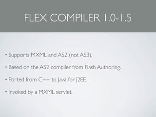 FLEX COMPILER 1.0-1.5


• Supports   MXML and AS2 (not AS3).

• Based   on the AS2 compiler from Flash Authoring.

• Ported   from C++ to Java for J2EE.

• Invoked   by a MXML servlet.
 