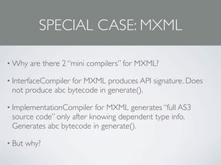 SPECIAL CASE: MXML

• Why    are there 2 “mini compilers” for MXML?

• InterfaceCompiler
                  for MXML produces API signature. Does
 not produce abc bytecode in generate().

• ImplementationCompiler   for MXML generates “full AS3
 source code” only after knowing dependent type info.
 Generates abc bytecode in generate().

• But   why?
 
