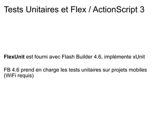 Tests Unitaires et Flex / ActionScript 3




FlexUnit est fourni avec Flash Builder 4.6, implémente xUnit

FB 4.6 prend en charge les tests unitaires sur projets mobiles
(WiFi requis)
 