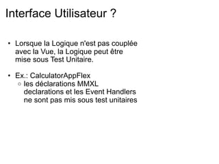 Interface Utilisateur ?

• Lorsque la Logique n'est pas couplée
  avec la Vue, la Logique peut être
  mise sous Test Unitaire.

• Ex.: CalculatorAppFlex
  o les déclarations MMXL
    declarations et les Event Handlers
    ne sont pas mis sous test unitaires
 