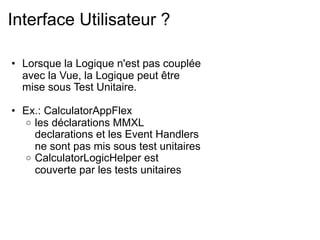 Interface Utilisateur ?

• Lorsque la Logique n'est pas couplée
  avec la Vue, la Logique peut être
  mise sous Test Unitaire.

• Ex.: CalculatorAppFlex
  o les déclarations MMXL
    declarations et les Event Handlers
    ne sont pas mis sous test unitaires
  o CalculatorLogicHelper est
    couverte par les tests unitaires
 