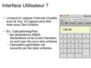 Interface Utilisateur ?

• Lorsque la Logique n'est pas couplée
  avec la Vue, la Logique peut être
  mise sous Test Unitaire.

• Ex.: CalculatorAppFlex
  o les déclarations MMXL
    declarations et les Event Handlers
    ne sont pas mis sous test unitaires
  o CalculatorLogicHelper est
    couverte par les tests unitaires
 