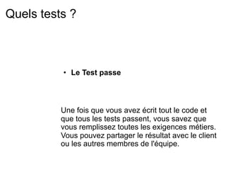 Quels tests ?



          • Le Test passe



          Une fois que vous avez écrit tout le code et
          que tous les tests passent, vous savez que
          vous remplissez toutes les exigences métiers.
          Vous pouvez partager le résultat avec le client
          ou les autres membres de l'équipe.
 