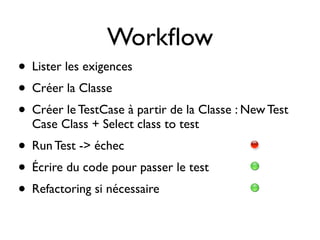 Workﬂow
• Lister les exigences
• Créer la Classe
• Créer le TestCase à partir de la Classe : New Test
  Case Class + Select class to test
• Run Test -> échec
• Écrire du code pour passer le test
• Refactoring si nécessaire
 