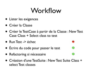 Workﬂow
• Lister les exigences
• Créer la Classe
• Créer le TestCase à partir de la Classe : New Test
  Case Class + Select class to test
• Run Test -> échec
• Écrire du code pour passer le test
• Refactoring si nécessaire
• Création d'une TestSuite : New Test Suite Class +
  select Test classes
 
