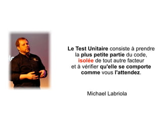 Le Test Unitaire consiste à prendre
   la plus petite partie du code,
     isolée de tout autre facteur
 et à vérifier qu'elle se comporte
      comme vous l'attendez.


       Michael Labriola
 