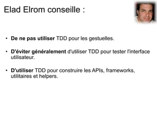 Elad Elrom conseille :


• De ne pas utiliser TDD pour les gestuelles.

• D'éviter généralement d'utiliser TDD pour tester l'interface
  utilisateur.

• D'utiliser TDD pour construire les APIs, frameworks,
  utilitaires et helpers.
 