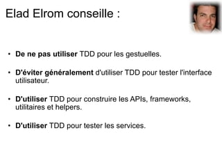 Elad Elrom conseille :


• De ne pas utiliser TDD pour les gestuelles.

• D'éviter généralement d'utiliser TDD pour tester l'interface
  utilisateur.

• D'utiliser TDD pour construire les APIs, frameworks,
  utilitaires et helpers.

• D'utiliser TDD pour tester les services.
 