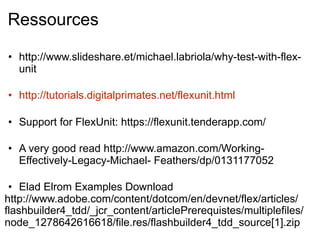 Ressources

• http://www.slideshare.et/michael.labriola/why-test-with-flex-
  unit

• http://tutorials.digitalprimates.net/flexunit.html

• Support for FlexUnit: https://flexunit.tenderapp.com/

• A very good read http://www.amazon.com/Working-
  Effectively-Legacy-Michael- Feathers/dp/0131177052

 • Elad Elrom Examples Download
http://www.adobe.com/content/dotcom/en/devnet/flex/articles/
flashbuilder4_tdd/_jcr_content/articlePrerequistes/multiplefiles/
node_1278642616618/file.res/flashbuilder4_tdd_source[1].zip
 