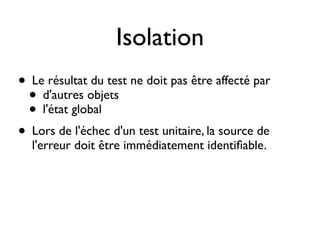 Isolation
• Le résultat du test ne doit pas être affecté par
 • d'autres objets
 • l'état global
• Lors de l'échec d'un test unitaire, la source de
  l'erreur doit être immédiatement identiﬁable.
 
