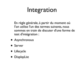 Integration
  En règle générale, à partir du moment où
  l'on utilise l'un des termes suivants, nous
  sommes en train de discuter d'une forme de
  test d'intégration :
• Asynchronous
• Server
• Lifecycle
• DisplayList
 