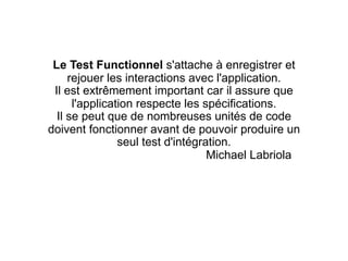 Le Test Functionnel s'attache à enregistrer et
     rejouer les interactions avec l'application.
 Il est extrêmement important car il assure que
      l'application respecte les spécifications.
  Il se peut que de nombreuses unités de code
doivent fonctionner avant de pouvoir produire un
                seul test d'intégration.
                                   Michael Labriola
 