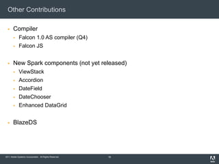 Other Contributions

      Compiler
            Falcon 1.0 AS compiler (Q4)
            Falcon JS


      New Spark components (not yet released)
            ViewStack
            Accordion
            DateField
            DateChooser
            Enhanced DataGrid


      BlazeDS




2011 Adobe Systems Incorporated. All Rights Reserved.   16
 
