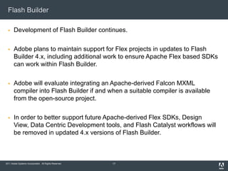 Flash Builder

      Development of Flash Builder continues.

      Adobe plans to maintain support for Flex projects in updates to Flash
       Builder 4.x, including additional work to ensure Apache Flex based SDKs
       can work within Flash Builder.

      Adobe will evaluate integrating an Apache-derived Falcon MXML
       compiler into Flash Builder if and when a suitable compiler is available
       from the open-source project.

      In order to better support future Apache-derived Flex SDKs, Design
       View, Data Centric Development tools, and Flash Catalyst workflows will
       be removed in updated 4.x versions of Flash Builder.



2011 Adobe Systems Incorporated. All Rights Reserved.   17
 