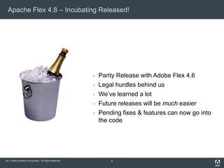 Apache Flex 4.8 – Incubating Released!




                                                           Parity Release with Adobe Flex 4.6
                                                           Legal hurdles behind us
                                                           We’ve learned a lot
                                                           Future releases will be much easier
                                                           Pending fixes & features can now go into
                                                            the code




2011 Adobe Systems Incorporated. All Rights Reserved.           6
 