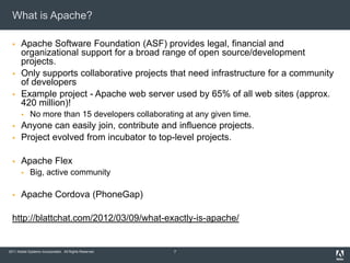 What is Apache?

      Apache Software Foundation (ASF) provides legal, financial and
       organizational support for a broad range of open source/development
       projects.
      Only supports collaborative projects that need infrastructure for a community
       of developers
      Example project - Apache web server used by 65% of all web sites (approx.
       420 million)!
            No more than 15 developers collaborating at any given time.
      Anyone can easily join, contribute and influence projects.
      Project evolved from incubator to top-level projects.

      Apache Flex
            Big, active community

      Apache Cordova (PhoneGap)

  http://blattchat.com/2012/03/09/what-exactly-is-apache/


2011 Adobe Systems Incorporated. All Rights Reserved.   7
 
