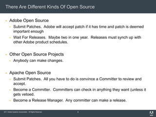 There Are Different Kinds Of Open Source

      Adobe Open Source
            Submit Patches. Adobe will accept patch if it has time and patch is deemed
             important enough
            Wait For Releases. Maybe two in one year. Releases must synch up with
             other Adobe product schedules.


      Other Open Source Projects
            Anybody can make changes.


      Apache Open Source
            Submit Patches. All you have to do is convince a Committer to review and
             accept.
            Become a Committer. Committers can check in anything they want (unless it
             gets vetoed.
            Become a Release Manager. Any committer can make a release.

2011 Adobe Systems Incorporated. All Rights Reserved.   8
 