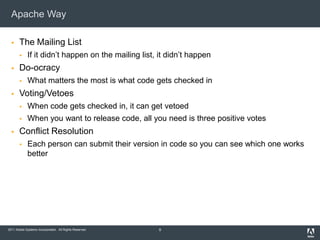 Apache Way

      The Mailing List
            If it didn’t happen on the mailing list, it didn’t happen
      Do-ocracy
            What matters the most is what code gets checked in
      Voting/Vetoes
            When code gets checked in, it can get vetoed
            When you want to release code, all you need is three positive votes
      Conflict Resolution
            Each person can submit their version in code so you can see which one works
             better




2011 Adobe Systems Incorporated. All Rights Reserved.   9
 