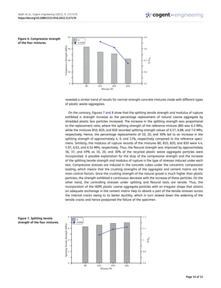 revealed a similar trend of results for normal-strength concrete mixtures made with different types
of plastic waste aggregates.
On the contrary, Figures 7 and 8 show that the splitting tensile strength and modulus of rupture
exhibited a strength increase as the percentage replacement of natural coarse aggregate by
shredded plastic box particles increased. The increase in the splitting strength was proportional
to the replacement ratio, where the splitting strength of the reference mixture (B0) was 6.3 MPa,
while the mixtures B10, B20, and B30 recorded splitting strength values of 6.57, 6.88, and 7.0 MPa,
respectively. Hence, the percentage replacements of 10, 20, and 30% led to an increase in the
splitting strength of approximately 4, 9, and 11%, respectively compared to the reference speci­
mens. Similarly, the modulus of rupture records of the mixtures B0, B10, B20, and B30 were 4.4,
5.97, 6.03, and 6.54 MPa, respectively. Thus, the flexural strength was improved by approximately
36, 37, and 49% as 10, 20, and 30% of the recycled plastic waste aggregate particles were
incorporated. A possible explanation for the drop of the compressive strength and the increase
of the splitting tensile strength and modulus of rupture is the type of stresses induced under each
test. Compressive stresses are induced in the concrete cubes under the concentric compression
loading, which means that the crushing strengths of the aggregate and cement matrix are the
main control factors. Since the crushing strength of the natural gravel is much higher than plastic
particles, the strength exhibited a continuous decrease with the increase of these particles. On the
other hand, the controlling stresses under splitting and flexural tests are tensile. Thus, the
incorporation of the HDPE plastic coarse aggregate particles with an irregular shape that attains
an adequate anchorage in the cement matrix help to absorb a part of the tensile stresses across
the internal cracks owing to its better ductility, which in turn slowed down the widening of the
tensile cracks and hence postponed the failure of the specimen.
Figure 6. Compressive strength
of the four mixtures.
Figure 7. Splitting tensile
strength of the four mixtures.
Radhi et al., Cogent Engineering (2022), 9: 2127470
https://doi.org/10.1080/23311916.2022.2127470
Page 10 of 22
 