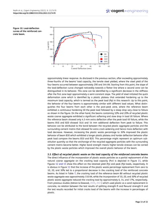 approximately linear response. As disclosed in the previous section, after exceeding approximately
three-fourths of the beams’ load capacity, the tensile steel yielded, where the steel yield of the
four beams occurred between approximately 290 and 344 kN. Starting from this point, the slope of
the load-deflection curve changed noticeably towards a flatter line where a second zone can be
distinguished in its behavior. This zone can be identified by a significant decrease in the stiffness
after the first zone kept approximately a semi-constant slope. The yield of steel initiated the quick
deformation zone which is identified by a plastic plateau that extended hardening up to the
maximum load capacity, which is termed as the peak load (Pp) in this research. Up to this point,
the behavior of the four beams is approximately similar with different load values. What distin­
guishes the four beams from each other is the post-peak zone, where the reference beam
exhibited a continuous hardening till the peak load followed by a steep drop very close to failure
as shown in the figure. On the other hand, the beams containing 10% and 20% of recycled plastic
waste coarse aggregate exhibited a significant softening and slow drop in load till failure. Where
the reference beam showed only 4.3 mm extra deflection after the peak load till failure, while the
beams B10 and B20 showed 16.6 and 14 mm additional deflection from peak to failure. This
behavior can be attributed to the bond between the recycled plastic aggregate particles and the
surrounding cement matrix that allowed for extra crack widening and hence more deflection with
load decrease. However, increasing the plastic waste percentage to 30% improved the plastic
behavior of beam B30 which exhibited a longer plastic plateau and harder deflection behavior after
peak load compare the beams B10 and B20. This percentage might represent an optimum sub­
stitution quantity so that the anchorage of the recycled aggregate particles with the surrounding
cement matrix became better. Higher bond strength means higher tensile stresses can be carried
by the plastic waste particles which improved the overall plastic behavior of the beam.
5.3. Effect of recycled plastic waste on the load capacity of the reinforced concrete beams
The direct influence of the incorporation of plastic waste particles as a partial replacement of the
natural coarse aggregate on the cracking load capacity (Pcr) is depicted in Figure 11, while
Figures 12 and 13 show this effect on the retained yield (Py) and peak (Pp) loads, respectively. It
is obvious in Figure 11 that the increase of the plastic waste percentage replacement from zero to
10, 20, and 30% led to a proportional decrease in the cracking load of the reinforced concrete
beams. As listed in Table 7, the cracking load of the reference beam B0 without recycled plastic
waste aggregate was approximately 116 kN, while the incorporation of 10, 20, and 30% of recycled
plastic waste aggregate reduced the cracking load by approximately 6, 14, and 17%, respectively.
From previous studies (Adnan & Dawood, 2020, 2021) which used plastic as a sand replacement in
concrete, no relation between the test results of splitting strength ft and flexural strength fr and
the test results recorded for initial cracks load of the beams with the increase in percentages of
plastic.
Figure 10. Load-deflection
curves of the reinforced con­
crete beam.
Radhi et al., Cogent Engineering (2022), 9: 2127470
https://doi.org/10.1080/23311916.2022.2127470
Page 13 of 22
 