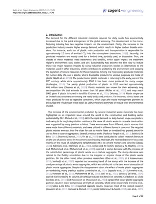2. Introduction
The demand for the different industrial materials required for daily needs has exponentially
increased due to the quick enlargement of the global economy. This development in the manu­
facturing industry has two negative impacts on the environment. Firstly, the increase in the
production industry means higher energy demand, which results in higher carbon dioxide emis­
sions. For instance, each ton of plastic resin production and transportation is responsible for
approximately 2.5 tons of emitted CO2 into the atmosphere (Associates, 2011). Secondly, the
produced materials are mostly used for a limited time, partially used, or disposable. Thus, the
wastes of these materials need treatments and landfills, which again impact the treatment
region’s environment (soil, water, and air). Sustainability has become the best way to reduce
those two major negative impacts by using industrial production wastes as alternatives to the
materials used in other industries, which contributes to protecting the environment and stopping
the depletion of natural resources for those industries. Among the most widely produced materials
for human daily life, use is plastic, where disposable products for various purposes are made of
plastic (Webb et al., 2013). The production of plastic materials is returning to the early years of the
20th
century, while since approximately 1960 it has been mass produced for many usages
(Scalenghe, 2018). The yearly global production of plastic in 2015 reached approximately
400 million tons (Chamas et al., 2020). Plastic materials are known for their extremely long
decomposition life that extends to more than 50 years (Müller et al., 2001) and may reach
1000 years if plastic is buried in landfills (Chamas et al., 2020; Delaney, 2013). Plastic single-use
or limited-use containers are among the vastly daily used products. For instance, plastic boxes are
mass produced for use as vegetable containers, which urges the waste management planners to
encourage the recycling of these boxes as useful means to eliminate or reduce their environmental
impact.
The increase of the environmental prollution by several industrial waste materials has been
highlighted as an important issue around the world in the construction and building sector
sustainability (M.F. Ahmed et al., 2022). With the rapid demand for daily human single-use plastics,
and owing to its tough degradation resistance, the reuse of plastic waste in concrete construction
was suggested by many previous scholars. These wastes were from different plastic sources that
were made from different materials, and were utilized in different forms in concrete. The recycled
plastic wastes were cut into fine slices for use as matrix fibers or shredded into graded pieces for
use as fine or coarse aggregates. Several previous works (Pacheco-Torgal et al., 2012; Saikia & De
Brito, 2012; Sharma & Bansal, 2016; Yin et al., 2015) were conducted to collect research literature
on the use of plastic waste in the construction industry. However, the reviewed research focus was
mainly on the reuse of polyethylene terephthalate (PET) in cement mortars and concrete (Ojeda,
2021). Rahmani et al. (Rahmani et al., 2013), Ismail and Al-Hashmi (Ismail & AL-Hashmi, 2008),
and, Mohammed et al. (Mohammed et al., 2019) reported a slump decrease with the increase of
the substitution percentage of plastic waste as a mixture aggregate. The slump decrease was
related to the fluidity retardation due to the irregular or angular shape of the plastic waste
particles. On the other hand, other previous researchers (Choi et al., 2009; Li & Kaewunruen,
2019; Senhadji et al., 2015) reported an increasing trend of the slump with the increase of the
used percentage of plastic waste aggregates, which was attributed to the zero water absorption of
plastic waste aggregates. Despite the disagreement about the effect of waste plastic aggregates
on workability, many previous studies (Almeshal et al., 2020; Coppola et al., 2018; Ferreira et al.,
2012; Hannawi et al., 2010; Mohammed et al., 2019; Safi et al., 2013; Saikia & De Brito, 2014)
agreed that increasing its volume percentage reduces the density of concrete. Cordoba et al. (Ávila
Cordoba et al., 2015) and Marzouk et al. (Marzouk et al., 2007) agreed that larger plastic aggregate
particles result in lower compressive strength of concrete, while other researchers (Ferreira et al.,
2012; Saikia & De Brito, 2014) reported opposite results. However, most of the related research
(Gouasmi et al., 2019; Hameed & Ahmed, 2019; Jacob-Vaillancourt & Sorelli, 2018; Jain et al., 2019;
Radhi et al., Cogent Engineering (2022), 9: 2127470
https://doi.org/10.1080/23311916.2022.2127470
Page 2 of 22
 