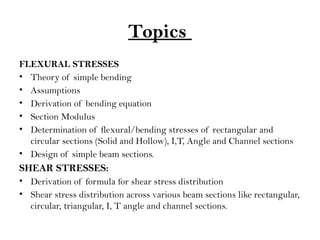 Topics
FLEXURAL STRESSES
• Theory of simple bending
• Assumptions
• Derivation of bending equation
• Section Modulus
• Determination of flexural/bending stresses of rectangular and
circular sections (Solid and Hollow), I,T, Angle and Channel sections
• Design of simple beam sections.
SHEAR STRESSES:
• Derivation of formula for shear stress distribution
• Shear stress distribution across various beam sections like rectangular,
circular, triangular, I, T angle and channel sections.
 