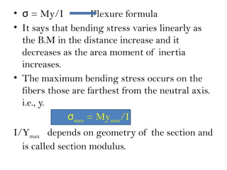 • = My/I
σ Flexure formula
• It says that bending stress varies linearly as
the B.M in the distance increase and it
decreases as the area moment of inertia
increases.
• The maximum bending stress occurs on the
fibers those are farthest from the neutral axis.
i.e., y.
σmax = Mymax/I
I/Ymax depends on geometry of the section and
is called section modulus.
 