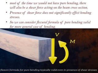 • most of the time we would not have pure bending, there
will also be a shear force acting on the beam cross section.
• Presence of shear force does not significantly effect bending
stresses.
• So we can consider flexural formula of pure bending valid
for more general case of bending.
 