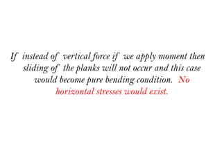 If instead of vertical force if we apply moment then
sliding of the planks will not occur and this case
would become pure bending condition. No
horizontal stresses would exist.
 