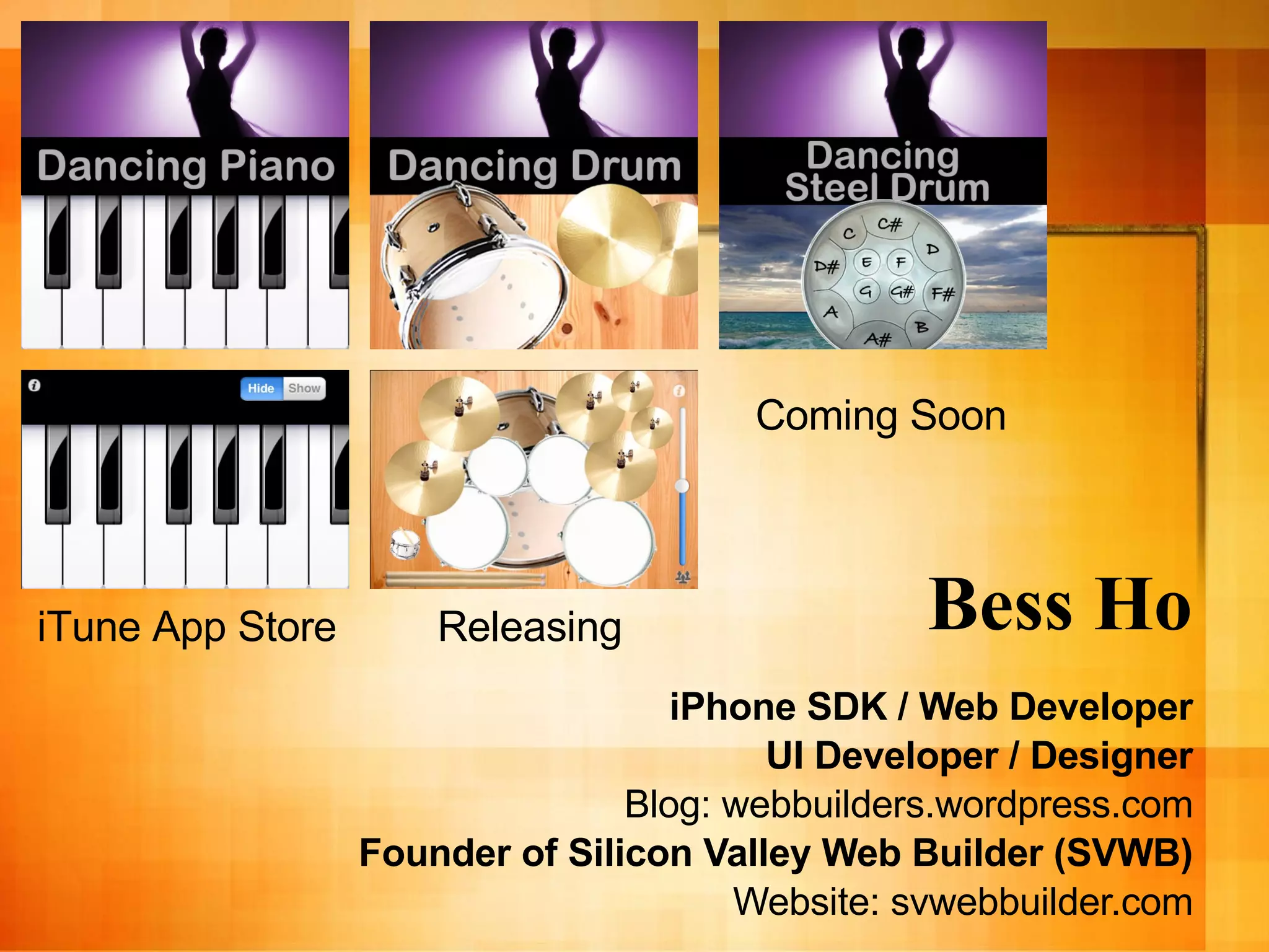 Bess Ho iPhone SDK / Web Developer UI Developer / Designer Blog: webbuilders.wordpress.com Founder of   Silicon Valley Web Builder (SVWB) Website: svwebbuilder.com Coming Soon Releasing iTune App Store 