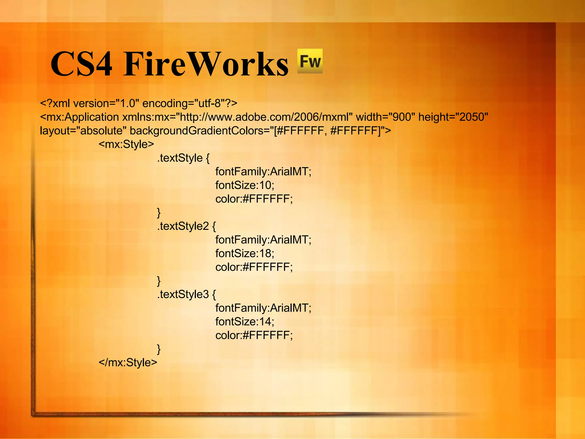 CS4 FireWorks <?xml version=&quot;1.0&quot; encoding=&quot;utf-8&quot;?> <mx:Application xmlns:mx=&quot;http://www.adobe.com/2006/mxml&quot; width=&quot;900&quot; height=&quot;2050&quot; layout=&quot;absolute&quot; backgroundGradientColors=&quot;[#FFFFFF, #FFFFFF]&quot;> <mx:Style> .textStyle { fontFamily:ArialMT; fontSize:10; color:#FFFFFF; } .textStyle2 { fontFamily:ArialMT; fontSize:18; color:#FFFFFF; } .textStyle3 { fontFamily:ArialMT; fontSize:14; color:#FFFFFF; } </mx:Style> 