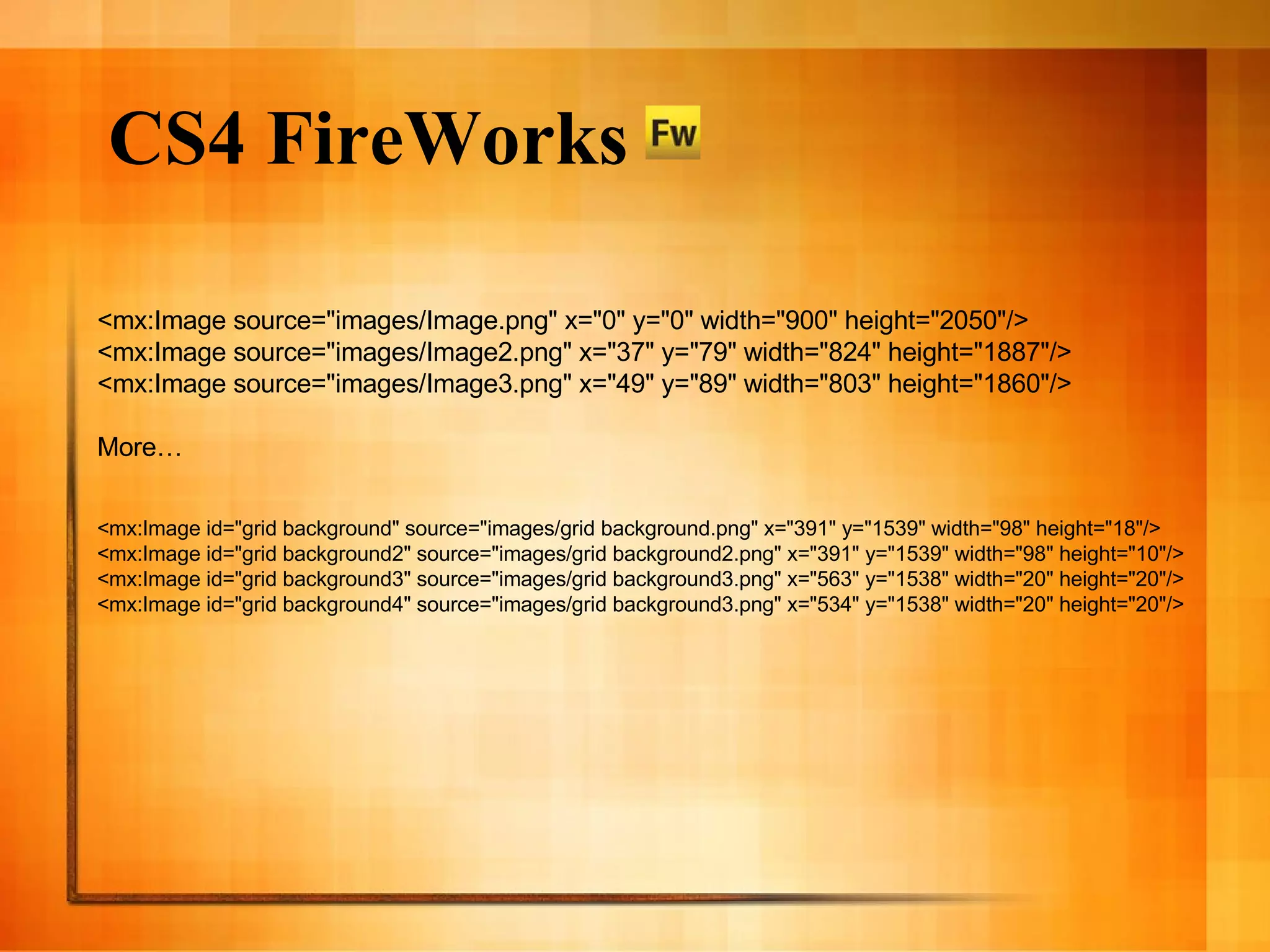 CS4 FireWorks <mx:Image source=&quot;images/Image.png&quot; x=&quot;0&quot; y=&quot;0&quot; width=&quot;900&quot; height=&quot;2050&quot;/> <mx:Image source=&quot;images/Image2.png&quot; x=&quot;37&quot; y=&quot;79&quot; width=&quot;824&quot; height=&quot;1887&quot;/> <mx:Image source=&quot;images/Image3.png&quot; x=&quot;49&quot; y=&quot;89&quot; width=&quot;803&quot; height=&quot;1860&quot;/> More… <mx:Image id=&quot;grid background&quot; source=&quot;images/grid background.png&quot; x=&quot;391&quot; y=&quot;1539&quot; width=&quot;98&quot; height=&quot;18&quot;/> <mx:Image id=&quot;grid background2&quot; source=&quot;images/grid background2.png&quot; x=&quot;391&quot; y=&quot;1539&quot; width=&quot;98&quot; height=&quot;10&quot;/> <mx:Image id=&quot;grid background3&quot; source=&quot;images/grid background3.png&quot; x=&quot;563&quot; y=&quot;1538&quot; width=&quot;20&quot; height=&quot;20&quot;/> <mx:Image id=&quot;grid background4&quot; source=&quot;images/grid background3.png&quot; x=&quot;534&quot; y=&quot;1538&quot; width=&quot;20&quot; height=&quot;20&quot;/> 