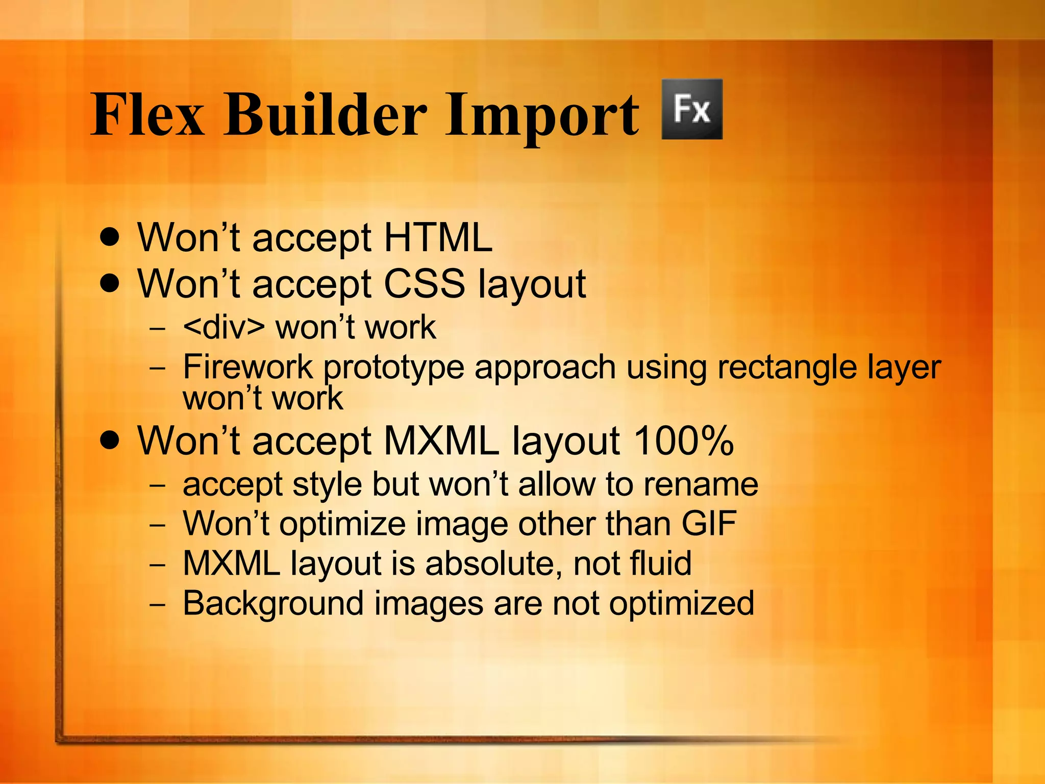 Flex Builder Import Won’t accept HTML Won’t accept CSS layout <div> won’t work Firework prototype approach using rectangle layer won’t work Won’t accept MXML layout 100% accept style but won’t allow to rename Won’t optimize image other than GIF MXML layout is absolute, not fluid Background images are not optimized 