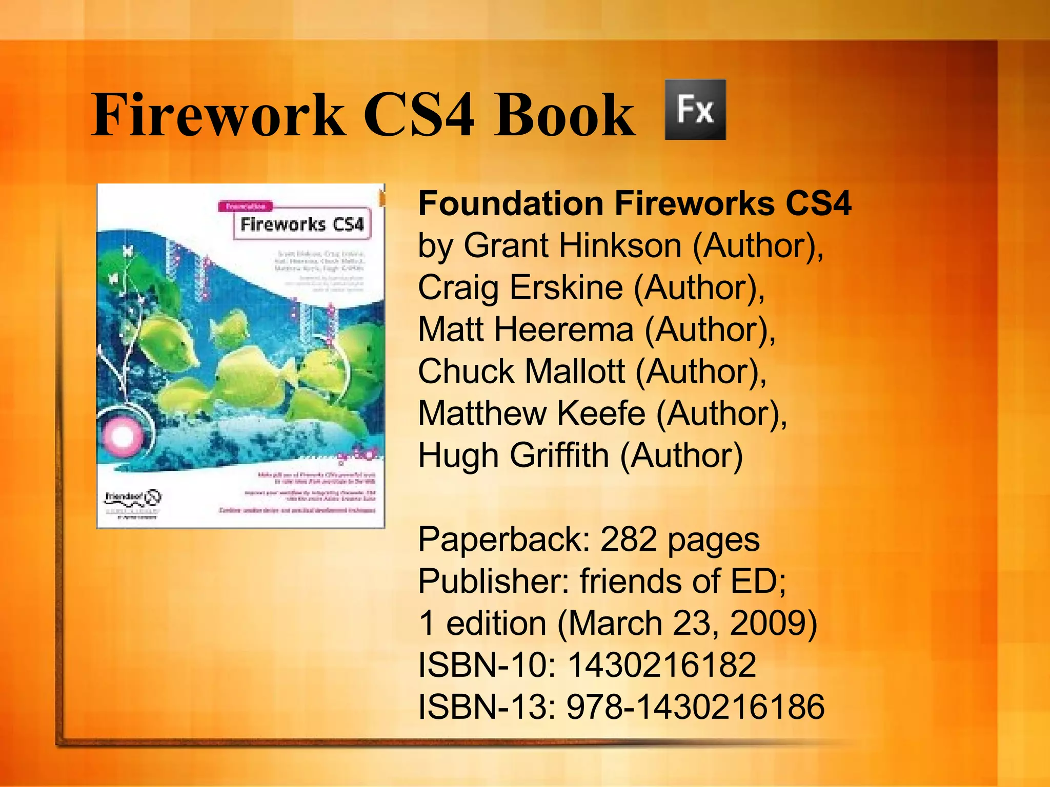 Firework CS4 Book Foundation Fireworks CS4 by Grant Hinkson (Author),  Craig Erskine (Author),  Matt Heerema (Author),  Chuck Mallott (Author),  Matthew Keefe (Author),  Hugh Griffith (Author)  Paperback: 282 pages Publisher: friends of ED;  1 edition (March 23, 2009) ISBN-10: 1430216182 ISBN-13: 978-1430216186 